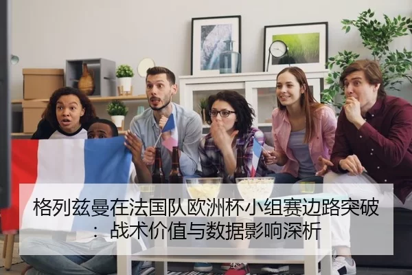格列兹曼在法国队欧洲杯小组赛边路突破：战术价值与数据影响深析