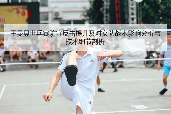 王曼昱世乒赛防守反击提升及对女队战术影响分析与技术细节剖析