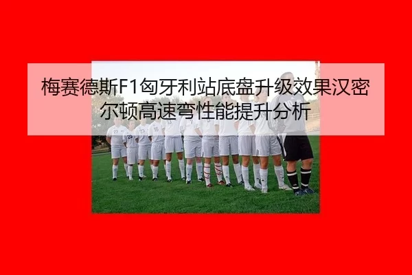 梅赛德斯F1匈牙利站底盘升级效果汉密尔顿高速弯性能提升分析